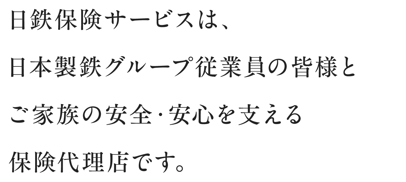 日鉄保険サービスは、日本製鉄グループ従業員の皆様とご家族の安全・安心を支える保険代理店です。