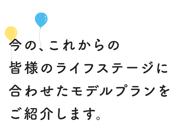 今の、これからの皆様のライフステージに合わせたモデルプランをご紹介します。